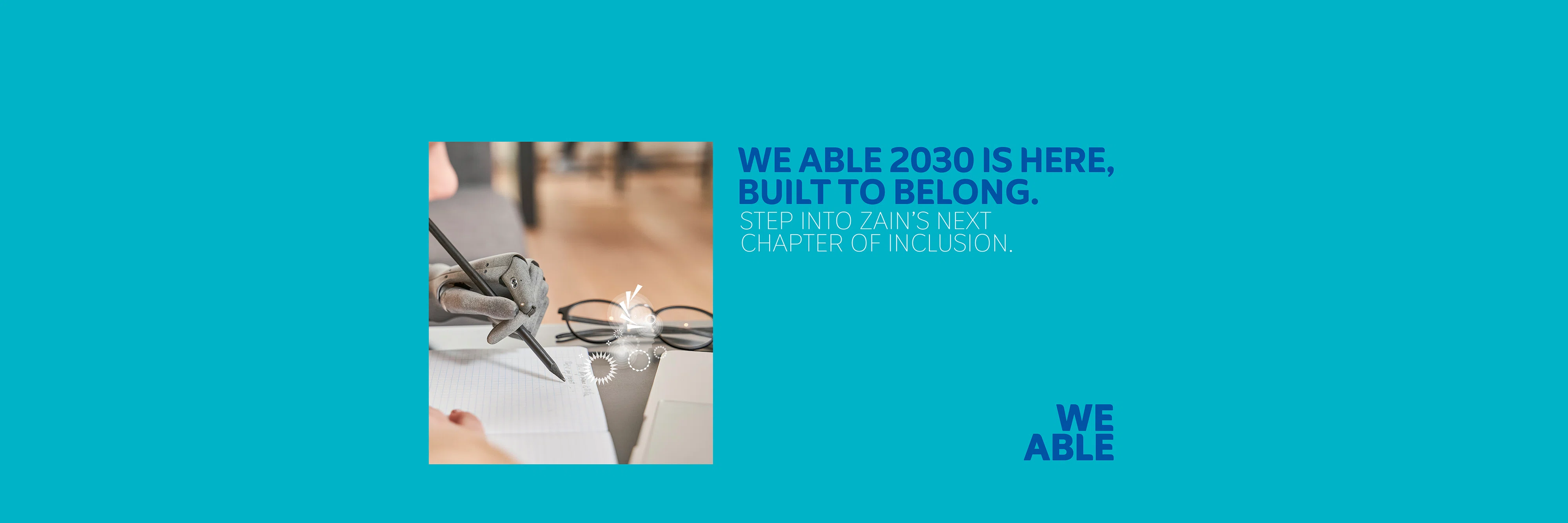 The image shows a prosthetic hand writes on paper next to glasses- Text on blue reads -WE ABLE 2030 IS HERE, BUILT TO BELONG- STEP INTO ZAIN’S NEXT CHAPTER OF INCLUSION- With WE ABLE Logo